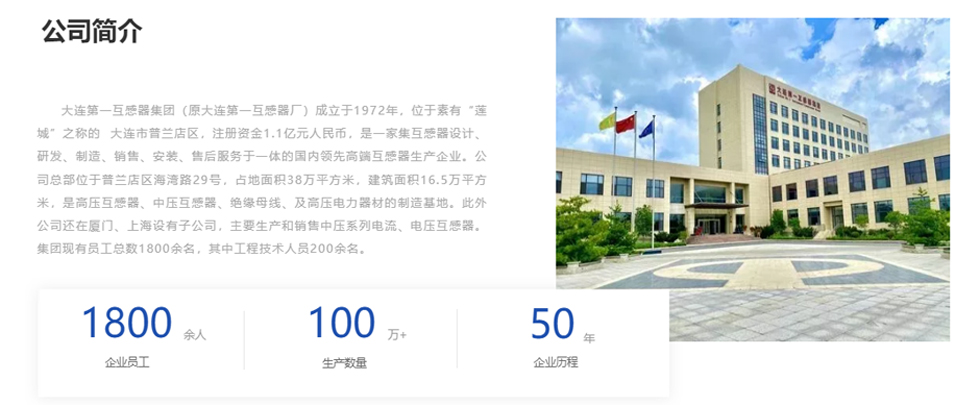 大連第一互感器集團(tuán)（原大連第一互感器廠）成立于1972年，位于素有&ldquo;蓮城&rdquo;之稱的  大連市普蘭店區(qū)，注冊(cè)資金1.1億元人民幣，是一家集互感器設(shè)計(jì)、研發(fā)、制造、銷售、安裝、售后服務(wù)于一體的國(guó)內(nèi)領(lǐng)先高端互感器生產(chǎn)企業(yè)。公司總部位于普蘭店區(qū)海灣路29號(hào)，占地面積38萬平方米，建筑面積16.5萬平方米，是高壓互感器、中壓互感器、絕緣母線、及高壓電力器材的制造基地。此外公司還在廈門、上海設(shè)有子公司，主要生產(chǎn)和銷售中壓系列電流、電壓互感器。集團(tuán)現(xiàn)有員工總數(shù)1800余名，其中工程技術(shù)人員200余名。
